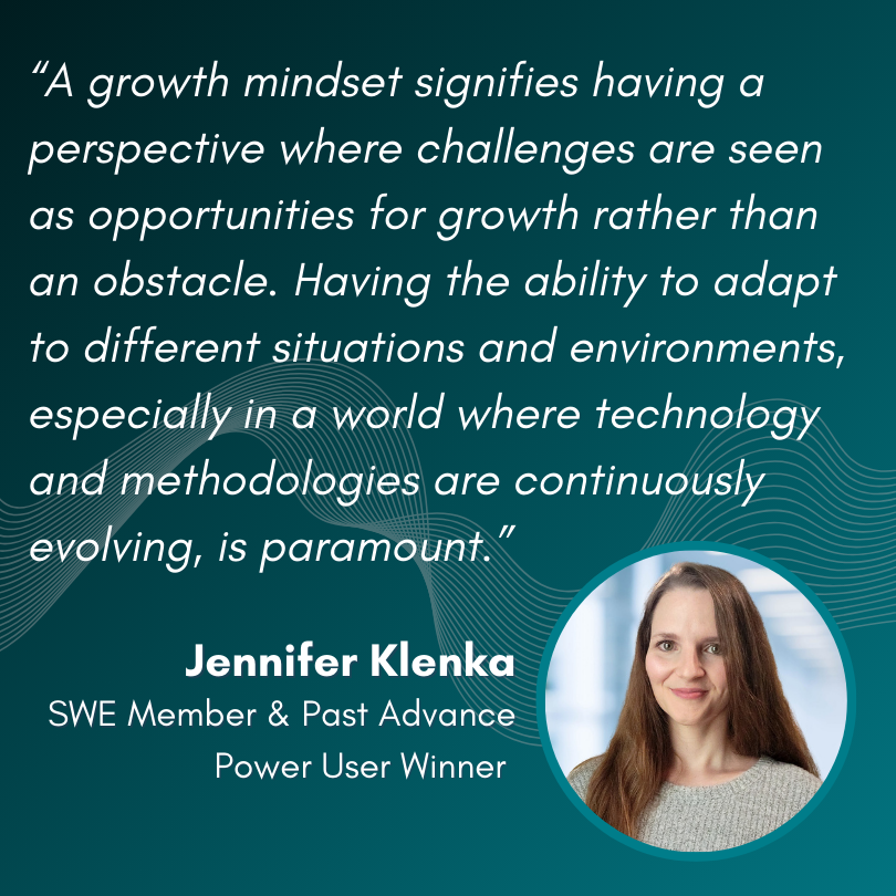 “A growth mindset signifies having a perspective where challenges are seen as opportunities for growth rather than an obstacle. Having the ability to adapt to different situations and environments, especially in a world where technology and methodologies are continuously evolving, is paramount.” - Jennifer Klenka, SWE Member & Past Advance Power User Winner